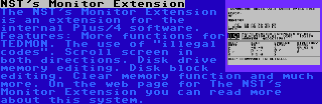 NST's Monitor Extension | The NST's Monitor Extension is an extension for the internal Plus/4 software. Features: More functions for TEDMON. The use of illegal codes. Scroll screen in both directions. Disk drive memory editing. Disk block editing. Clear memory function and much more. On the web page for The NST's Monitor Extension you can read more about this system.