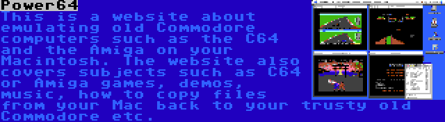 Power64 | This is a website about emulating old Commodore computers such as the C64 and the Amiga on your Macintosh. The website also covers subjects such as C64 or Amiga games, demos, music, how to copy files from your Mac back to your trusty old Commodore etc.