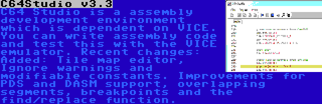 C64Studio v3.3 | C64 Studio is a assembly development environment which is dependent on VICE. You can write assembly code and test this with the VICE emulator. Recent changes: Added: Tile map editor, Ignore warnings and modifiable constants. Improvements for PDS and DASM support, overlapping segments, breakpoints and the find/replace function.