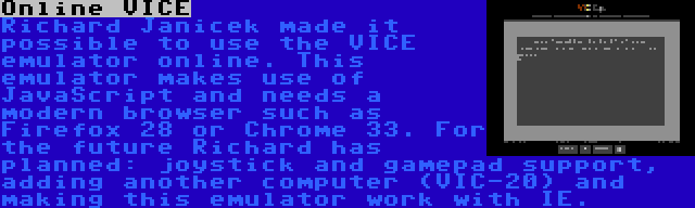 Online VICE | Richard Janicek made it possible to use the VICE emulator online. This emulator makes use of JavaScript and needs a modern browser such as Firefox 28 or Chrome 33. For the future Richard has planned: joystick and gamepad support, adding another computer (VIC-20) and making this emulator work with IE.