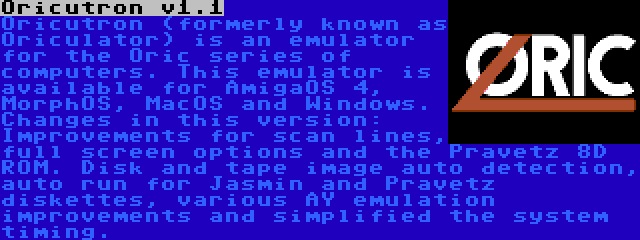 Oricutron v1.1 | Oricutron (formerly known as Oriculator) is an emulator for the Oric series of computers. This emulator is available for AmigaOS 4, MorphOS, MacOS and Windows. Changes in this version: Improvements for scan lines, full screen options and the Pravetz 8D ROM. Disk and tape image auto detection, auto run for Jasmin and Pravetz diskettes, various AY emulation improvements and simplified the system timing.