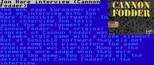 Jon Hare interview (Cannon Fodder) | The web page Eurogamer.net had an interview with Jon Hare (Sensible Software). In this interview Jon tells about the development of Cannon Fodder. The original concept of Cannon Fodder was a Rambo style game with a troop element. But at Sensible software they did not make a complete plan before the game development was started. Many of the elements were added when they were making the game. You can read all the details about Cannon Fodder in the interview.