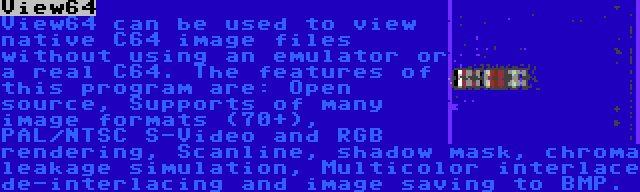 View64 | View64 can be used to view native C64 image files without using an emulator or a real C64. The features of this program are: Open source, Supports of many image formats (70+), PAL/NTSC S-Video and RGB rendering, Scanline, shadow mask, chroma leakage simulation, Multicolor interlace de-interlacing and image saving to BMP.