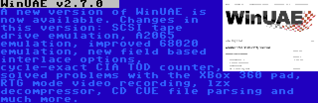 WinUAE v2.7.0   | A new version of WinUAE is now available. Changes in this version: SCSI tape drive emulation, A2065 emulation, improved 68020 emulation, new field based interlace options, cycle-exact CIA TOD counter, solved problems with the XBox 360 pad, RTG mode video recording, lzx decompressor, CD CUE file parsing and much more.