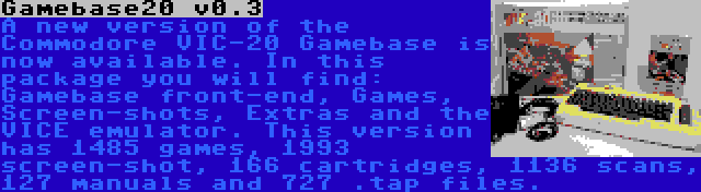 Gamebase20 v0.3 | A new version of the Commodore VIC-20 Gamebase is now available. In this package you will find: Gamebase front-end, Games, Screen-shots, Extras and the VICE emulator. This version has 1485 games, 1993 screen-shot, 166 cartridges, 1136 scans, 127 manuals and 727 .tap files.