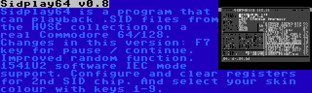 Sidplay64 v0.8 | Sidplay64 is a program that can playback .SID files from the HVSC collection on a real Commodore 64/128. Changes in this version: F7 key for pause / continue. Improved random function. 1541U2 software IEC mode support. Configure and clear registers for 2nd SID chip. And select your skin colour with keys 1-9.