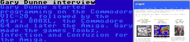 Gary Dunne interview | Gary Dunne started programming on the Commodore VIC-20, followed by the Atari 800XL, the Commodore 64 and later the Amiga. Gary made the games Toobz, Infection and Confuzion for the Amiga.