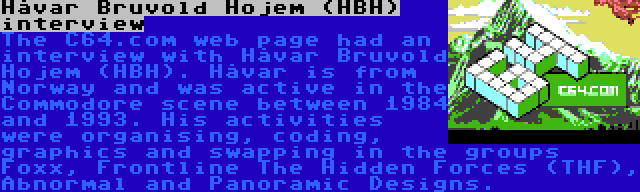 Håvar Bruvold Hojem (HBH) interview | The C64.com web page had an interview with Håvar Bruvold Hojem (HBH). Håvar is from Norway and was active in the Commodore scene between 1984 and 1993. His activities were organising, coding, graphics and swapping in the groups Foxx, Frontline The Hidden Forces (THF), Abnormal and Panoramic Designs.