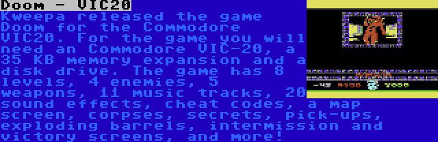 Doom - VIC20 | Kweepa released the game Doom for the Commodore VIC20. For the game you will need an Commodore VIC-20, a 35 KB memory expansion and a disk drive. The game has 8 levels, 4 enemies, 5 weapons, 11 music tracks, 20 sound effects, cheat codes, a map screen, corpses, secrets, pick-ups, exploding barrels, intermission and victory screens, and more!