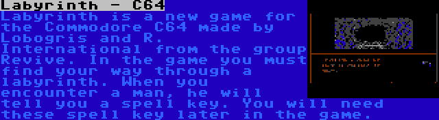 Labyrinth - C64 | Labyrinth is a new game for the Commodore C64 made by Lobogris and R. International from the group Revive. In the game you must find your way through a labyrinth. When you encounter a man, he will tell you a spell key. You will need these spell key later in the game.