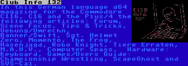 Club Info 132 | In this German language d64 magazine for the Commodore C116, C16 and the Plus/4 the following articles: Forum, Scene Focus, Tips & Tricks, Uebung/Umrechn, Banner/Swift, Sgt. Helmet Zero, Momento, The Frog, Hasenjagd, Robo Knight, Tiere Erraten, M.A.H.V., Computer Spass,  Hardware: Keyboard, Games/Users Guide: Championship Wrestling, ScapeGhost and SVS-Cal.