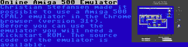 Online Amiga 500 Emulator | Christian Stefansen made it possible to use a Amiga 500 (PAL) emulator in the Chrome browser (version 31+). Before you can use the emulator you will need a Kickstart ROM. The source code of the emulator is available.