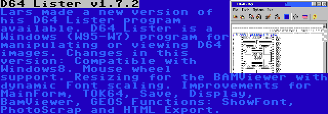 D64 Lister v1.7.2 | Lars made a new version of his D64 Lister program available. D64 Lister is a Windows (W95-W7) program for manipulating or viewing D64 images. Changes in this version: Compatible with Windows8. Mouse wheel support. Resizing for the BAMViewer with dynamic Font scaling. Improvements for MainForm, TOK64, Save, Display, BamViewer, GEOS Functions: ShowFont, PhotoScrap and HTML Export.