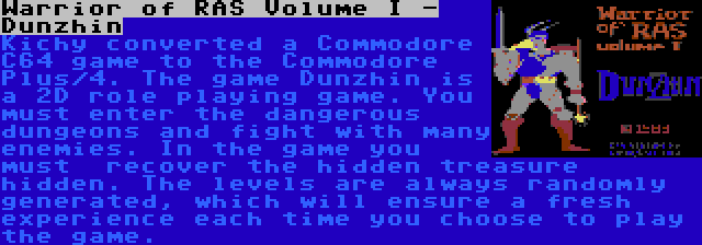 Warrior of RAS Volume I - Dunzhin | Kichy converted a Commodore C64 game to the Commodore Plus/4. The game Dunzhin is a 2D role playing game. You must enter the dangerous dungeons and fight with many enemies. In the game you must  recover the hidden treasure hidden. The levels are always randomly generated, which will ensure a fresh experience each time you choose to play the game.