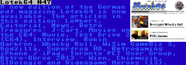 Lotek64 #47 | A new edition of the German pdf magazine Lotek64 is now available. The articles in this edition: Lo*bert, Editorial, News, Retro Treasures: J-Cart, Movies on the C64: Nuvie, Test Drive 2 (C64), Interview: Robin Harbron, Whacky Roll, WiSim GameBiz 3, Godzilla, Superfrog HD, Retrogaming iPhone / iPad, Toronto PET User Group, Retro-Börse 2013 - Wien, Chipmusik, SIDologie and Videogame Heroes (13).