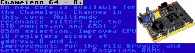 Chameleon 64 - 8i | An new core is available for the Chameleon. Changes in this core: Multimode resonance filters for the SID emulation and 6581 / 8580 selection. Improved CPU IO registers access at address 0 and 1. Improvements for the file browser and better support for Easyflash ROMs.