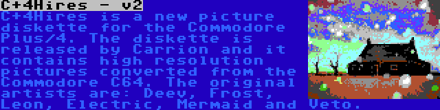 C+4Hires - v2 | C+4Hires is a new picture diskette for the Commodore Plus/4. The diskette is released by Carrion and it contains high resolution pictures converted from the Commodore C64. The original artists are: Deev, Frost, Leon, Electric, Mermaid and Veto.