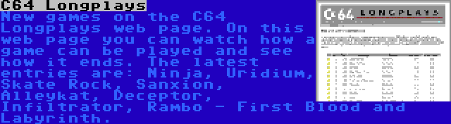 C64 Longplays | New games on the C64 Longplays web page. On this web page you can watch how a game can be played and see how it ends. The latest entries are: Ninja, Uridium, Skate Rock, Sanxion, Alleykat, Deceptor, Infiltrator, Rambo - First Blood and Labyrinth.