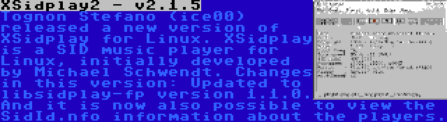 XSidplay2 - v2.1.5 | Tognon Stefano (ice00) released a new version of XSidplay for Linux. XSidplay is a SID music player for Linux, initially developed by Michael Schwendt. Changes in this version: Updated to libsidplay-fp version 1.1.0. And it is now also possible to view the SidId.nfo information about the players.