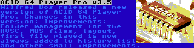 ACID 64 Player Pro v3.5 | Wilfred Bos released a new version of ACID 64 Player Pro. Changes in this version: Improvements: Folder management for the HVSC, MUS files, layout, first file played is now always added to history list and other small improvements.