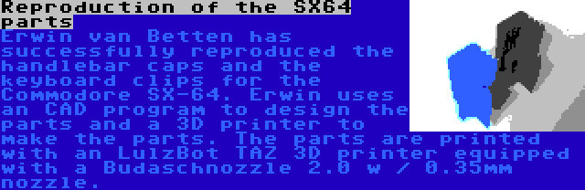 Reproduction of the SX64 parts | Erwin van Betten has successfully reproduced the handlebar caps and the keyboard clips for the Commodore SX-64. Erwin uses an CAD program to design the parts and a 3D printer to make the parts. The parts are printed with an LulzBot TAZ 3D printer equipped with a Budaschnozzle 2.0 w / 0.35mm nozzle.