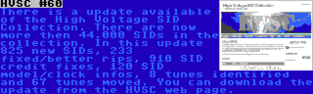 HVSC #60 | There is a update available of the High Voltage SID Collection. There are now more then 44.000 SIDs in the collection. In this update 825 new SIDs, 233 fixed/better rips, 910 SID credit fixes, 120 SID model/clock infos, 8 tunes identified and 67 tunes moved. You can download the update from the HVSC web page.