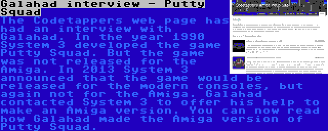 Galahad interview - Putty Squad | The Codetappers web page has had an interview with Galahad. In the year 1990 System 3 developed the game Putty Squad. But the game was not released for the Amiga. In 2013 System 3 announced that the game would be released for the modern consoles, but again not for the Amiga. Galahad contacted System 3 to offer his help to make an Amiga version. You can now read how Galahad made the Amiga version of Putty Squad.