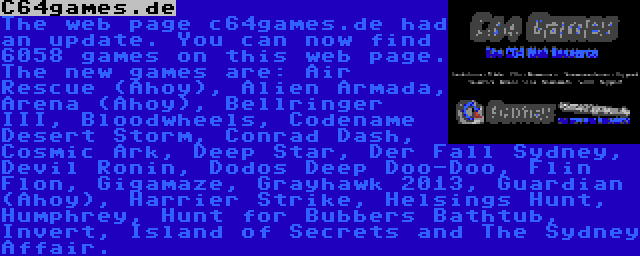 C64games.de | The web page c64games.de had an update. You can now find 6058 games on this web page. The new games are: Air Rescue (Ahoy), Alien Armada, Arena (Ahoy), Bellringer III, Bloodwheels, Codename Desert Storm, Conrad Dash, Cosmic Ark, Deep Star, Der Fall Sydney, Devil Ronin, Dodos Deep Doo-Doo, Flin Flon, Gigamaze, Grayhawk 2013, Guardian (Ahoy), Harrier Strike, Helsings Hunt, Humphrey, Hunt for Bubbers Bathtub, Invert, Island of Secrets and The Sydney Affair.