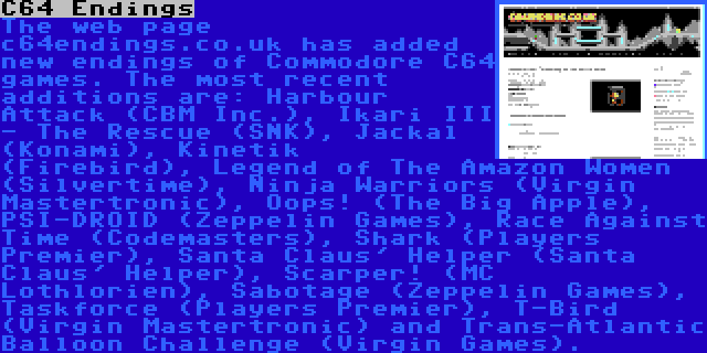 C64 Endings | The web page c64endings.co.uk has added new endings of Commodore C64 games. The most recent additions are: Harbour Attack (CBM Inc.), Ikari III - The Rescue (SNK), Jackal (Konami), Kinetik (Firebird), Legend of The Amazon Women (Silvertime), Ninja Warriors (Virgin Mastertronic), Oops! (The Big Apple), PSI-DROID (Zeppelin Games), Race Against Time (Codemasters), Shark (Players Premier), Santa Claus' Helper (Santa Claus' Helper), Scarper! (MC Lothlorien), Sabotage (Zeppelin Games), Taskforce (Players Premier), T-Bird (Virgin Mastertronic) and Trans-Atlantic Balloon Challenge (Virgin Games).