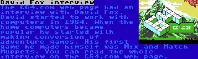 David Fox interview | The C64.com web page had an interview with David Fox. David started to work with computers in 1964. When the home computers became popular he started with making conversion of adventure games. His first game he made himself was Mix and Match Muppets. You can read the whole interview on the C64.com web page.