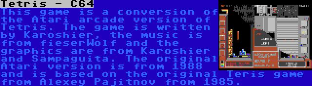 Tetris - C64 | This game is a conversion of the Atari arcade version of Tetris. The game is written by Karoshier, the music is from fieserWolf and the graphics are from Karoshier and Sampaguita. The original Atari version is from 1988 and is based on the original Teris game from Alexey Pajitnov from 1985.