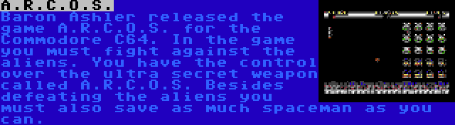 A.R.C.O.S. | Baron Ashler released the game A.R.C.O.S. for the Commodore C64. In the game you must fight against the aliens. You have the control over the ultra secret weapon called A.R.C.O.S. Besides defeating the aliens you must also save as much spaceman as you can.