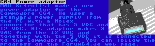 C64 Power adaptor | MAD Scientist made a new power adaptor for the Commodore C64. He uses a standard power supply from the PC with a Molex connector that has 5 VDC and 12 VDC. His adaptor makes 9 VAC from the 12 VDC and together with the 5 VDC it is connected to the Commodore C64. You can follow the progress on the Forum64.de web page.