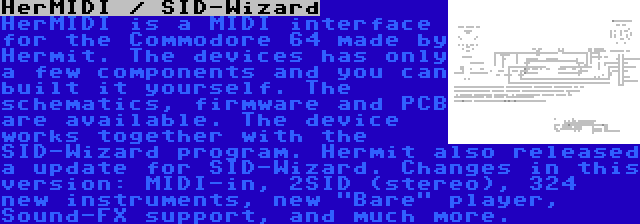 HerMIDI / SID-Wizard | HerMIDI is a MIDI interface for the Commodore 64 made by Hermit. The devices has only a few components and you can built it yourself. The schematics, firmware and PCB are available. The device works together with the SID-Wizard program.
Hermit also released a update for SID-Wizard. Changes in this version: MIDI-in, 2SID (stereo), 324  new instruments, new Bare player, Sound-FX support, and much more.