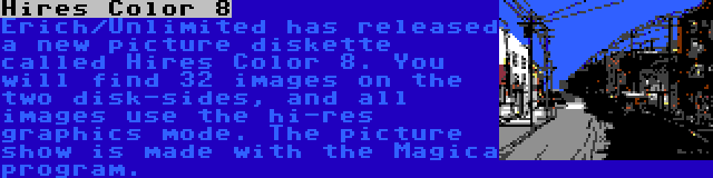 Hires Color 8 | Erich/Unlimited has released a new picture diskette called Hires Color 8. You will find 32 images on the two disk-sides, and all images use the hi-res graphics mode. The picture show is made with the Magica program.