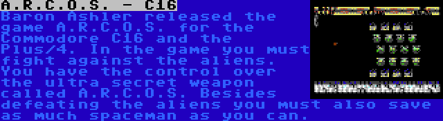 A.R.C.O.S. - C16 | Baron Ashler released the game A.R.C.O.S. for the Commodore C16 and the Plus/4. In the game you must fight against the aliens. You have the control over the ultra secret weapon called A.R.C.O.S. Besides defeating the aliens you must also save as much spaceman as you can.