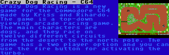 Crazy Dog Racing - C64 | Crazy Dog Racing is a new game for the Commodore C64 made by Kriss and Rihardo. The game is a top-down viewing arcade racing game. The main characters are dogs, and they race on twelve different circuits from the desert to the north pole. The game has a two player option and you can use the fire button for activating the turbo.