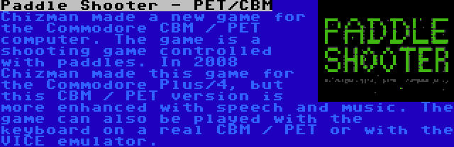 Paddle Shooter - PET/CBM | Chizman made a new game for the Commodore CBM / PET computer. The game is a shooting game controlled with paddles. In 2008 Chizman made this game for the Commodore Plus/4, but this CBM / PET version is more enhanced with speech and music. The game can also be played with the keyboard on a real CBM / PET or with the VICE emulator.