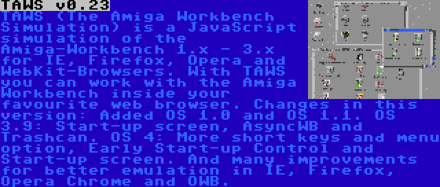 TAWS v0.23 | TAWS (The Amiga Workbench Simulation) is a JavaScript simulation of the Amiga-Workbench 1.x - 3.x for IE, Firefox, Opera and WebKit-Browsers. With TAWS you can work with the Amiga Workbench inside your favourite web browser. Changes in this version: Added OS 1.0 and OS 1.1. OS 3.9: Start-up screen, AsyncWB and Trashcan. OS 4: More short keys and menu option, Early Start-up Control and Start-up screen. And many improvements for better emulation in IE, Firefox, Opera Chrome and OWB.