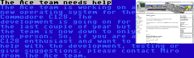 The Ace team needs help | The Ace team is working on a new operating system for the Commodore C128. The development is going on for the last couple of year but the team is now down to only one person. So, if you are a C128 enthusiast and want to help with the development, testing or give suggestions, please contact Miro from The Ace team.
