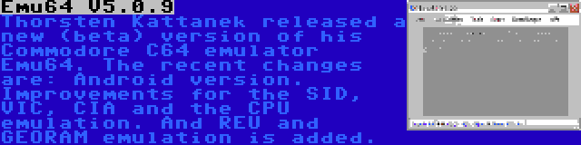 Emu64 V5.0.9 | Thorsten Kattanek released a new (beta) version of his Commodore C64 emulator Emu64. The recent changes are: Android version. Improvements for the SID, VIC, CIA and the CPU emulation. And REU and GEORAM emulation is added.