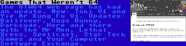 Games That Weren't 64 | The GTW64 web page has had an update. New: Toki V1 and Yie Ar Kung Fu V1. Updates: Ballfever, Bugs Bunny, Darksyde, Here and there with the Mr Men, Lethal Xcess, Spellcast, Star Tech Games and Your Computer Software Exchange.