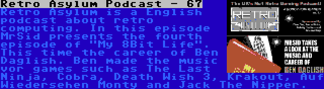 Retro Asylum Podcast - 67 | Retro Asylum is a English podcast about retro computing. In this episode MrSid presents the fourth episode of My 8Bit Life. This time the career of Ben Daglish. Ben made the music vor games such as The Last Ninja, Cobra, Death Wish 3, Krakout, Auf Wiedersehen Monty and Jack The Nipper.