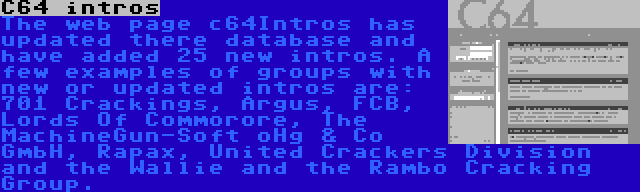 C64 intros | The web page c64Intros has updated there database and have added 25 new intros. A few examples of groups with new or updated intros are: 701 Crackings, Argus, FCB, Lords Of Commorore, The MachineGun-Soft oHg & Co GmbH, Rapax, United Crackers Division and the Wallie and the Rambo Cracking Group.