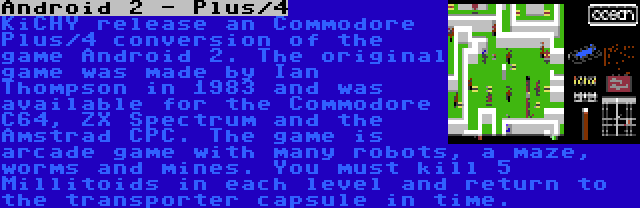 Android 2 - Plus/4 | KiCHY release an Commodore Plus/4 conversion of the game Android 2. The original game was made by Ian Thompson in 1983 and was available for the Commodore C64, ZX Spectrum and the Amstrad CPC. The game is arcade game with many robots, a maze, worms and mines. You must kill 5 Millitoids in each level and return to the transporter capsule in time.