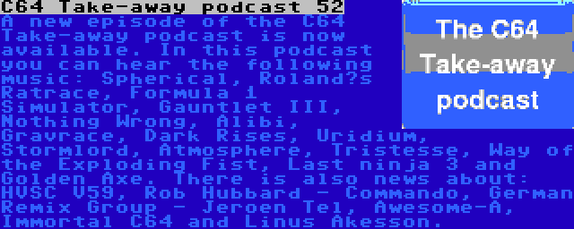 C64 Take-away podcast 52 | A new episode of the C64 Take-away podcast is now available. In this podcast you can hear the following music: Spherical, Roland’s Ratrace, Formula 1 Simulator, Gauntlet III, Nothing Wrong, Alibi, Gravrace, Dark Rises, Uridium, Stormlord, Atmosphere, Tristesse, Way of the Exploding Fist, Last ninja 3 and Golden Axe. There is also news about: HVSC V59, Rob Hubbard - Commando, German Remix Group - Jeroen Tel, Awesome-A, Immortal C64 and Linus Åkesson.