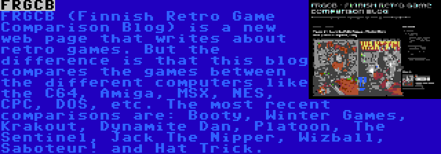 FRGCB | FRGCB (Finnish Retro Game Comparison Blog) is a new web page that writes about retro games. But the difference is that this blog compares the games between the different computers like the C64, Amiga, MSX, NES, CPC, DOS, etc. The most recent comparisons are: Booty, Winter Games, Krakout, Dynamite Dan, Platoon, The Sentinel, Jack The Nipper, Wizball, Saboteur! and Hat Trick.