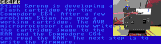 C64FC | Stian Søreng is developing a Flash cartridge for the Commodore C64. After a few problems Stian has now a working cartridge. The AVR microprocessor can now write the cartridge image to the RAM and the Commodore C64 can read the RAM. The next step is to write the firmware.