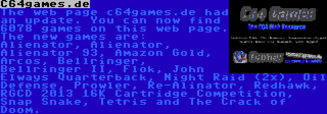 C64games.de | The web page c64games.de had an update. You can now find 6078 games on this web page. The new games are: Alienator, Alienator, Alienator 93, Amazon Gold, Arcos, Bellringer, Bellringer II, Flok, John Elways Quarterback, Night Raid (2x), Oil Defense, Prowler, Re-Alinator, Redhawk, RGCD 2013 16K Cartridge Competition, Snap Snake, Tetris and The Crack of Doom.