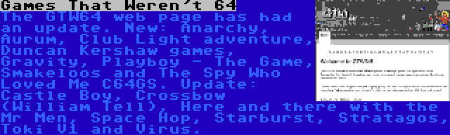 Games That Weren't 64 | The GTW64 web page has had an update. New: Anarchy, Aurum, Club Light adventure, Duncan Kershaw games, Gravity, Playboy - The Game, Smakeloos and The Spy Who Loved Me C64GS. Update: Castle Boy, Crossbow (William Tell), Here and there with the Mr Men, Space Hop, Starburst, Stratagos, Toki V1 and Virus.